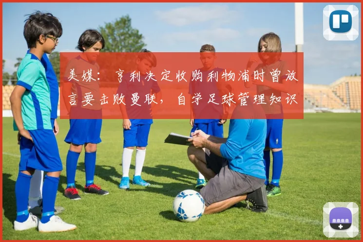 美媒：亨利决定收购利物浦时曾放言要击败曼联，自学足球管理知识