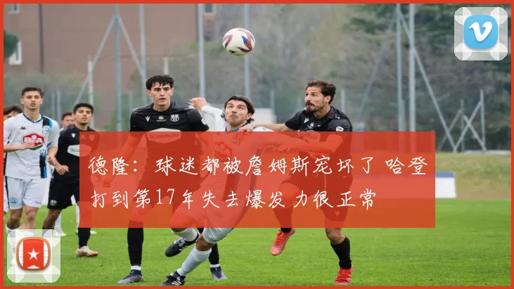 德隆：球迷都被詹姆斯宠坏了 哈登打到第17年失去爆发力很正常