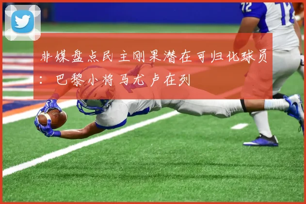 非媒盘点民主刚果潜在可归化球员：巴黎小将马尤卢在列