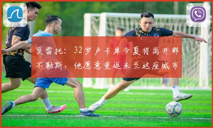 莫雷托：32岁卢卡库今夏将离开那不勒斯，他愿意重返米兰这座城市