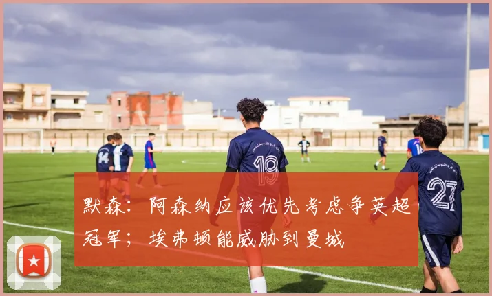 默森：阿森纳应该优先考虑争英超冠军；埃弗顿能威胁到曼城