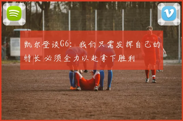 凯尔登谈G6：我们只需发挥自己的特长 必须全力以赴拿下胜利