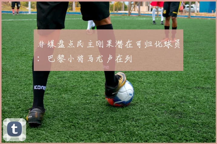 非媒盘点民主刚果潜在可归化球员：巴黎小将马尤卢在列