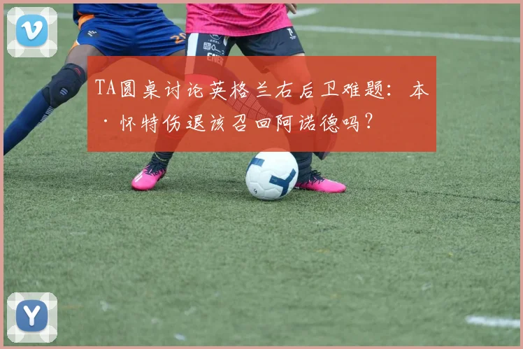 TA圆桌讨论英格兰右后卫难题：本·怀特伤退该召回阿诺德吗？