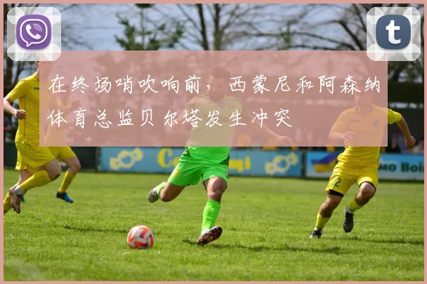 在终场哨吹响前，西蒙尼和阿森纳体育总监贝尔塔发生冲突