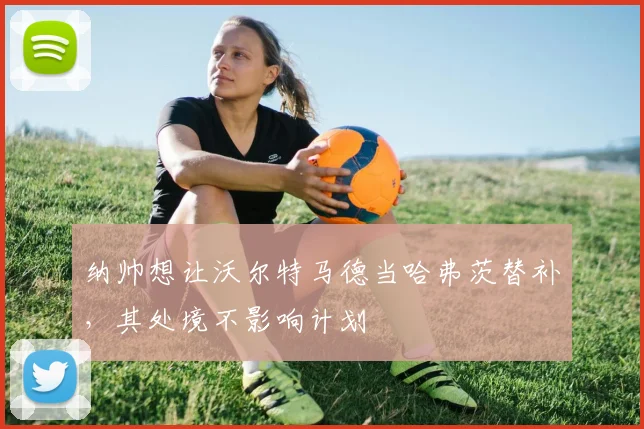 纳帅想让沃尔特马德当哈弗茨替补，其处境不影响计划