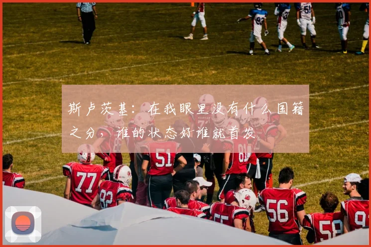 斯卢茨基：在我眼里没有什么国籍之分，谁的状态好谁就首发
