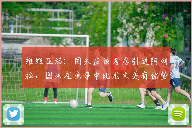 维维亚诺：国米应该考虑引进阿利松，国米在竞争中比尤文更有优势